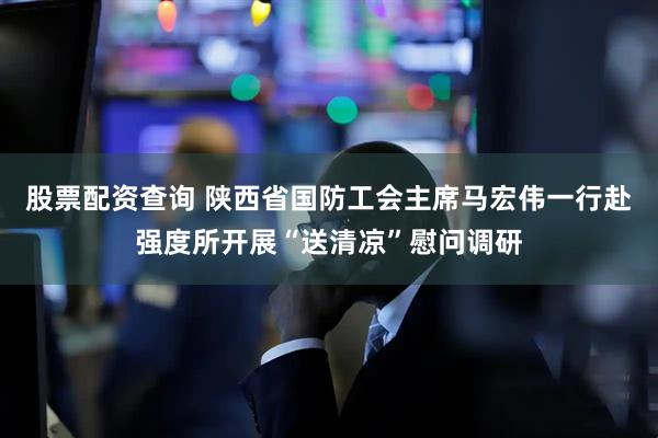 股票配资查询 陕西省国防工会主席马宏伟一行赴强度所开展“送清凉”慰问调研