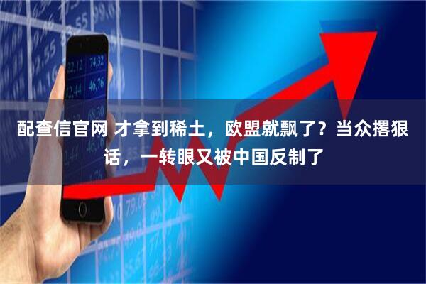 配查信官网 才拿到稀土，欧盟就飘了？当众撂狠话，一转眼又被中国反制了