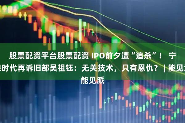 股票配资平台股票配资 IPO前夕遭“追杀”！ 宁德时代再诉旧部吴祖钰：无关技术，只有恩仇？ | 能见派