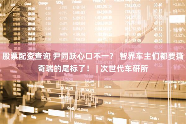 股票配资查询 尹同跃心口不一？ 智界车主们都要撕奇瑞的尾标了！ | 次世代车研所