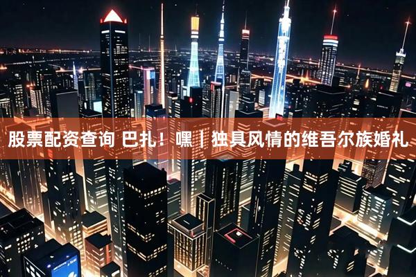 股票配资查询 巴扎！嘿｜独具风情的维吾尔族婚礼