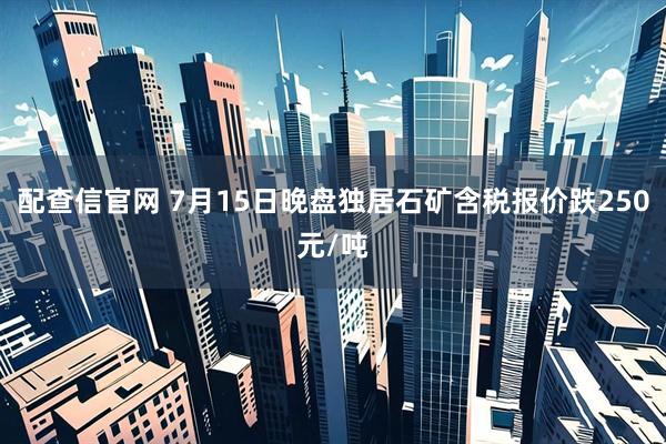 配查信官网 7月15日晚盘独居石矿含税报价跌250元/吨