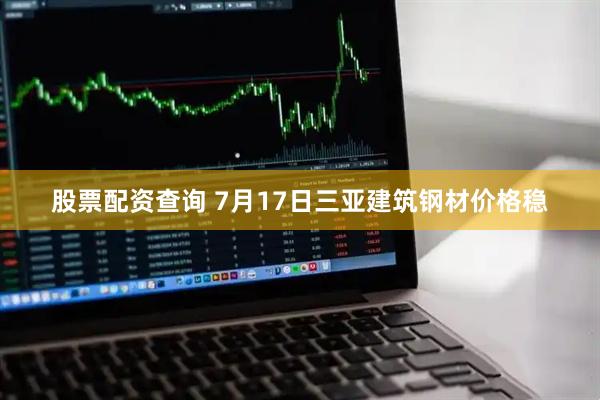 股票配资查询 7月17日三亚建筑钢材价格稳