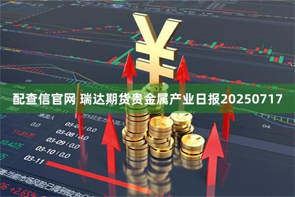 配查信官网 瑞达期货贵金属产业日报20250717