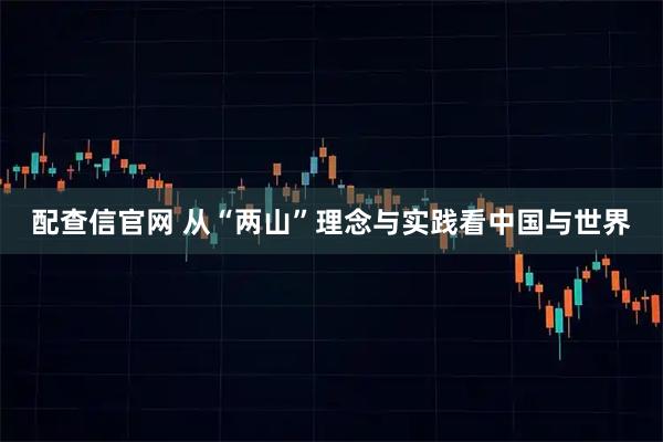 配查信官网 从“两山”理念与实践看中国与世界