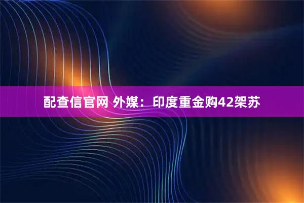 配查信官网 外媒：印度重金购42架苏