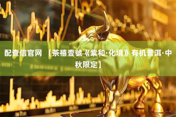 配查信官网 【茶禧壹號《紫和·化境》有机普洱·中秋限定】