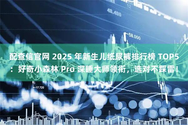 配查信官网 2025 年新生儿纸尿裤排行榜 TOP5：好奇小森林 Pro 深睡大师领衔，选对不踩雷！