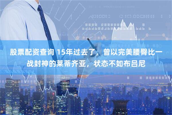 股票配资查询 15年过去了，曾以完美腰臀比一战封神的莱蒂齐亚，状态不如布吕尼
