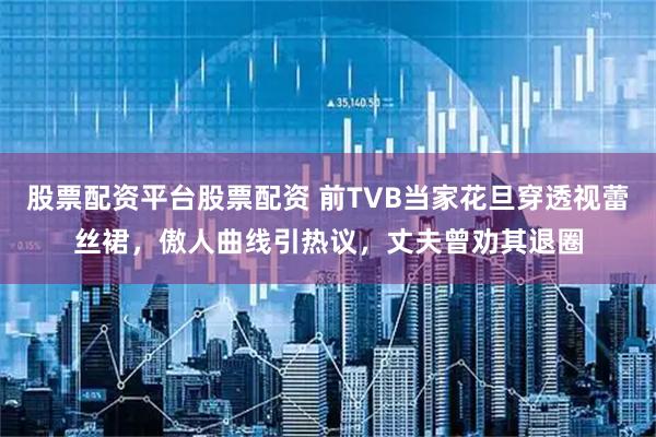 股票配资平台股票配资 前TVB当家花旦穿透视蕾丝裙，傲人曲线引热议，丈夫曾劝其退圈