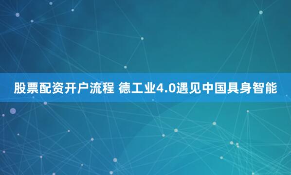 股票配资开户流程 德工业4.0遇见中国具身智能