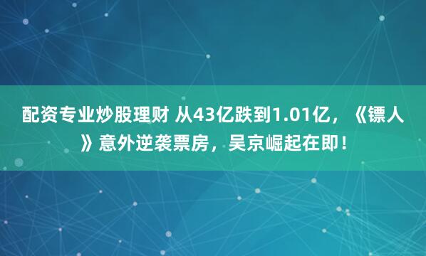 配资专业炒股理财 从43亿跌到1.01亿，《镖人》意外逆袭票房，吴京崛起在即！
