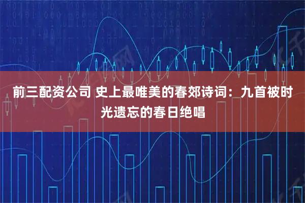前三配资公司 史上最唯美的春郊诗词：九首被时光遗忘的春日绝唱