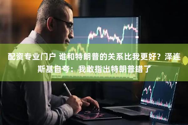 配资专业门户 谁和特朗普的关系比我更好？泽连斯基自夸：我敢指出特朗普错了
