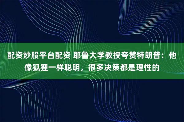 配资炒股平台配资 耶鲁大学教授夸赞特朗普：他像狐狸一样聪明，很多决策都是理性的