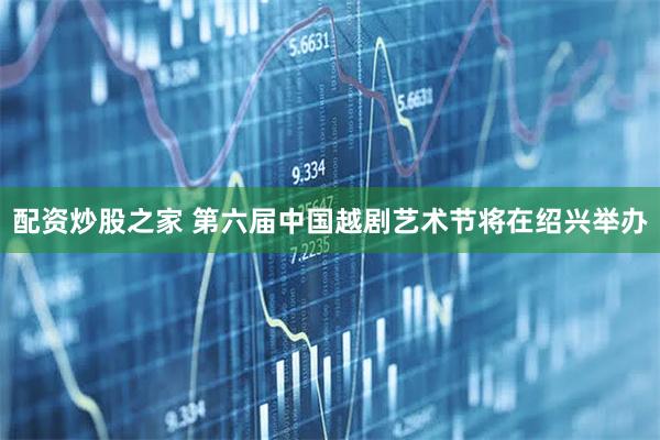 配资炒股之家 第六届中国越剧艺术节将在绍兴举办