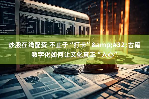 炒股在线配资 不止于“打卡” 古籍数字化如何让文化真正“入心”