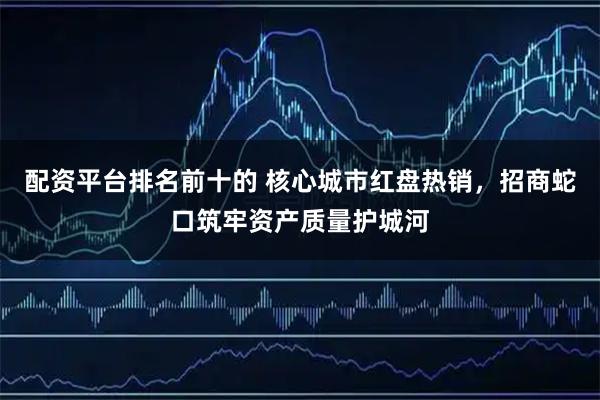 配资平台排名前十的 核心城市红盘热销，招商蛇口筑牢资产质量护城河