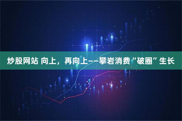 炒股网站 向上，再向上——攀岩消费“破圈”生长