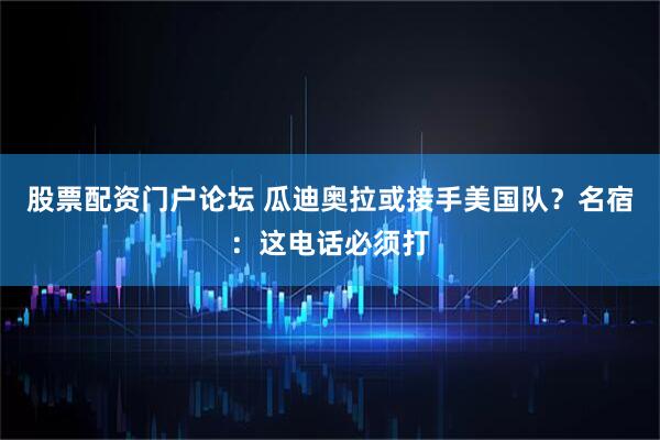股票配资门户论坛 瓜迪奥拉或接手美国队？名宿：这电话必须打