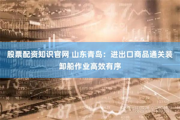 股票配资知识官网 山东青岛：进出口商品通关装卸船作业高效有序