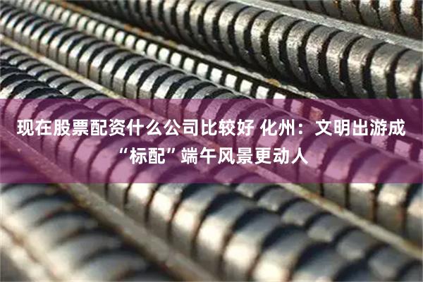 现在股票配资什么公司比较好 化州：文明出游成“标配”端午风景更动人