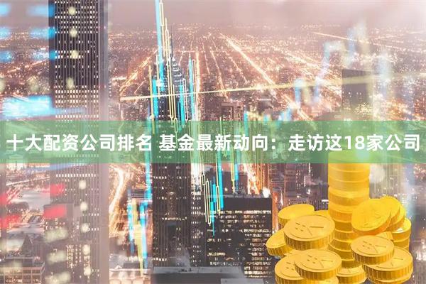十大配资公司排名 基金最新动向：走访这18家公司